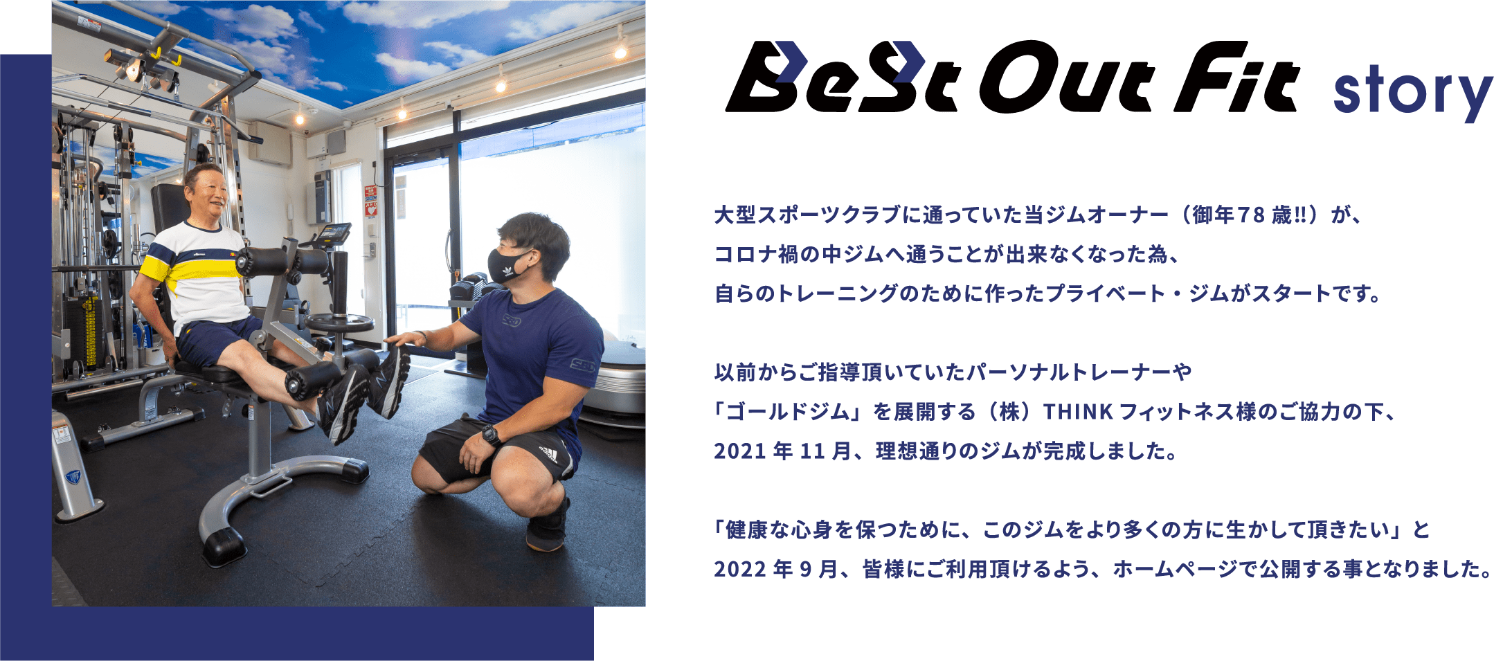 BeSt Out Fit story 大型スポーツクラブに通っていた当ジムオーナー(御年78歳‼)が、コロナ禍の中ジムへ通うことが出来なくなった為、自らのトレーニングのために作ったプライベート・ジムがスタートです。以前からご指導頂いていたパーソナルトレーナーや「ゴールドジム」を展開する(株)THINKフィットネス様のご協力の下、2021年11月、理想通りのジムが完成しました。「健康な心身を保つために、このジムをより多くの方に生かして頂きたい」と2022年9月、皆様にご利用頂けるよう、ホームページで公開する事となりました。